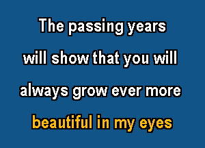 The passing years
will show that you will

always grow ever more

beautiful in my eyes