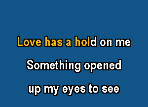 Love has a hold on me

Something opened

up my eyes to see