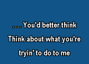 . . .You'd better think

Think about what you're

tryin' to do to me