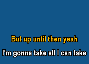 But up until then yeah

I'm gonna take all I can take