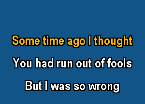 Some time ago I thought

You had run out of fools

But I was so wrong