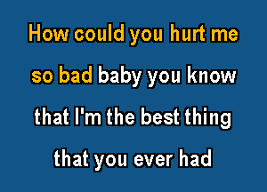 How could you hurt me

so bad baby you know

that I'm the best thing

that you ever had