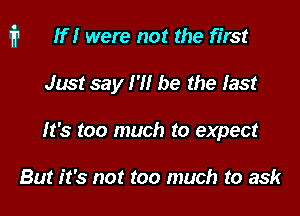 i1 If I were not the first

Just say I '1! be the last
It's too much to expect

But it's not too much to ask