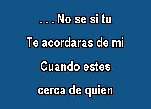 . . . No se si tu
Te acordaras de mi

Cuando estes

cerca de quien