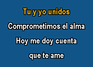 Tu y yo unidos

Comprometimos el alma

Hoy me doy cuenta

que te ame