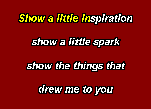 Show a little inspiration

show a little spark

show the things that

drew me to you