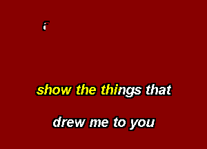 show the things that

drew me to you