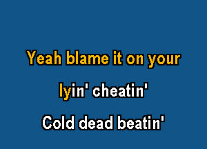 Yeah blame it on your

lyin' cheatin'

Cold dead beatin'