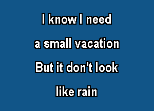 l knowl need

a small vacation

But it don't look

like rain