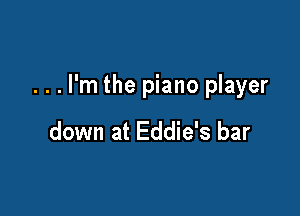 . . . I'm the piano player

down at Eddie's bar