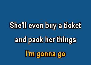 She'll even buy a ticket

and pack her things

I'm gonna go