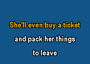 She'll even buy a ticket

and pack her things

to leave