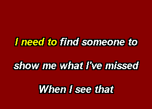 Ineed to find someone to

show me what I've missed

When Isee that