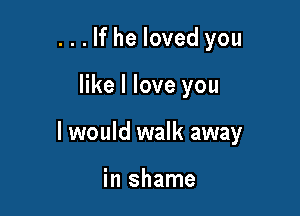 . . . If he loved you

like I love you

I would walk away

in shame