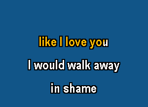 like I love you

I would walk away

in shame
