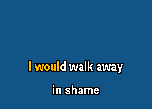 I would walk away

in shame