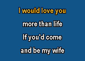I would love you

more than life
If you'd come

and be my wife