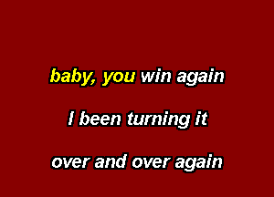 baby, you win again

I been turning it

over and over again