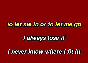 to let me in or to let me go

I always lose if

I never know where I fit in