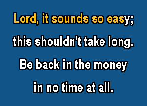 Lord, it sounds so easy

this shouldn't take long.

Be back in the money

in no time at all.