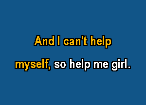 And I can't help

myself, so help me girl.