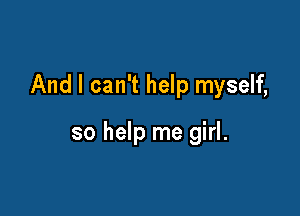 And I can't help myself,

so help me girl.