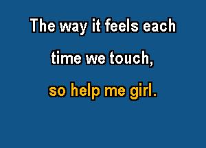 The way it feels each

time we touch,

so help me girl.