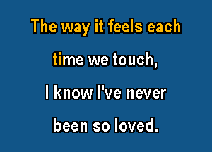 The way it feels each

time we touch,
I know I've never

been so loved.