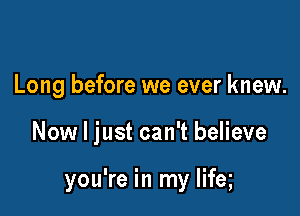 Long before we ever knew.

Now I just can't believe

you're in my lifeg