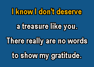 I knowl don't deserve

a treasure like you.

There really are no words

to show my gratitude.