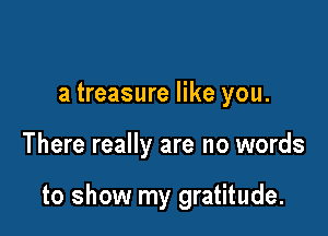 a treasure like you.

There really are no words

to show my gratitude.