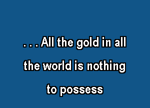 ...All the gold in all

the world is nothing

to possess