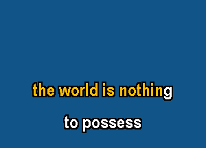 the world is nothing

to possess