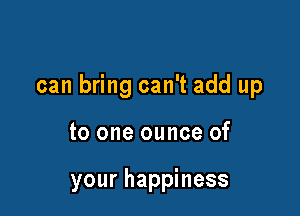 can bring can't add up

to one ounce of

your happiness