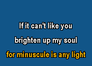 If it can't like you

brighten up my soul

for minuscule is any light