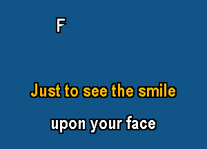 Just to see the smile

upon your face