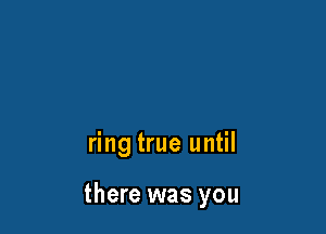 ring true until

there was you