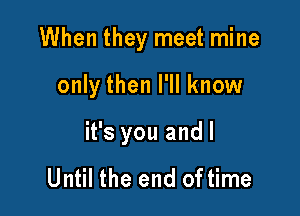 When they meet mine

only then I'll know

it's you andl

Until the end of time