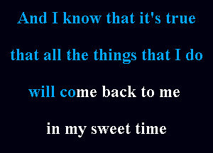 And I know that it's true
that all the things that I do
Will come back to me

in my sweet time