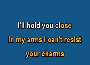 I'll hold you close

in my arms I can't resist

your charms
