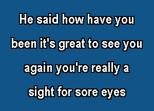 He said how have you

been it's great to see you

again you're really a

sight for sore eyes