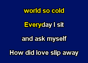 world so cold
Everyday I sit

and ask myself

How did love slip away