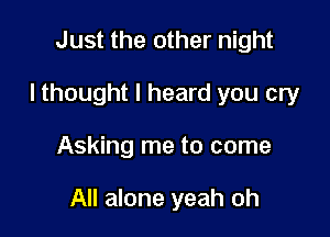 Just the other night
I thought I heard you cry

Asking me to come

All alone yeah oh