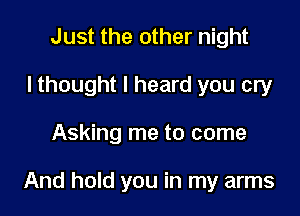 Just the other night
I thought I heard you cry

Asking me to come

And hold you in my arms