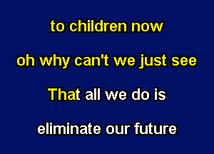 to children now

oh why can't we just see

That all we do is

eliminate our future
