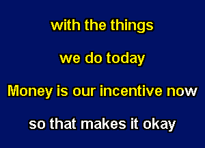 with the things
we do today

Money is our incentive now

so that makes it okay