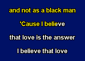 and not as a black man

'Cause I believe

that love is the answer

I believe that love