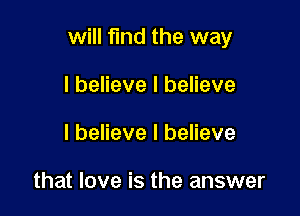 will find the way

I believe I believe
I believe I believe

that love is the answer