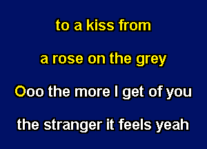 to a kiss from

a rose on the grey

000 the more I get of you

the stranger it feels yeah