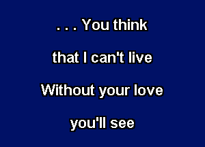 . . . You think

that I can't live

Without your love

you'll see